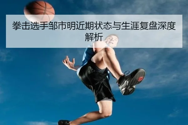 拳击选手邹市明近期状态与生涯复盘深度解析